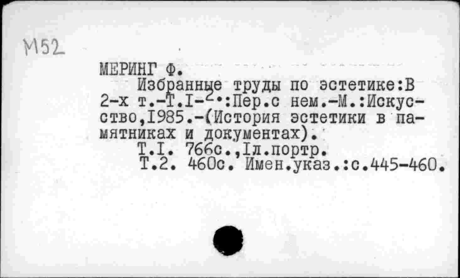 ﻿И 51
МЕРИНГ Ф.
Избранные труды по эстетике:В 2-х т.-Т.1-г,:Пер.с нем.-М.:Искусство,1985.-(История эстетики в памятниках и документах).
Т.1. 766с.,1л.портр.
Т.2. 460с. Имен.указ.:с.445-460.